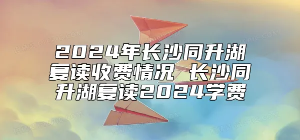 2024年长沙同升湖复读收费情况 长沙同升湖复读2024学费