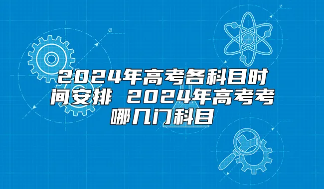 2024年高考各科目时间安排 2024年高考考哪几门科目