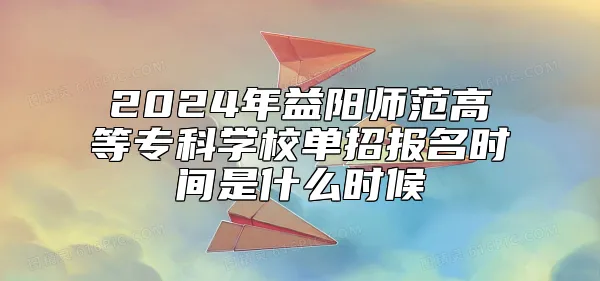 2024年益阳师范高等专科学校单招报名时间是什么时候