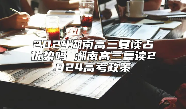 2024湖南高三复读占优势吗 湖南高三复读2024高考政策