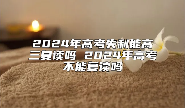 2024年高考失利能高三复读吗 2024年高考不能复读吗