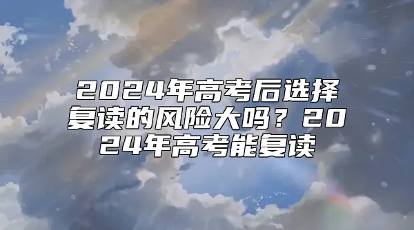 2024年高考后选择复读的风险大吗？2024年高考能复读