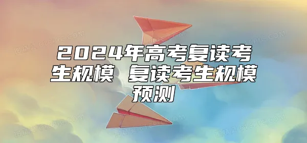 2024年高考复读考生规模 复读考生规模预测