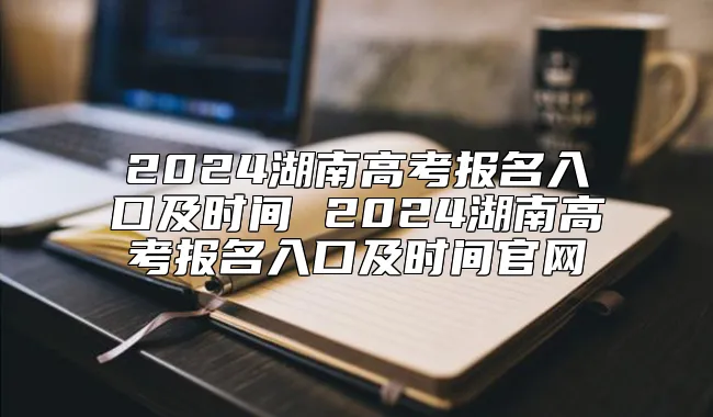 2024湖南高考报名入口及时间 2024湖南高考报名入口及时间官网