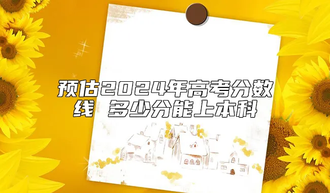 预估2024年高考分数线 多少分能上本科