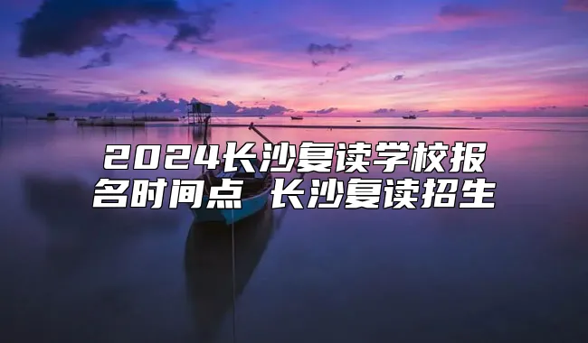 2024长沙复读学校报名时间点 长沙复读招生