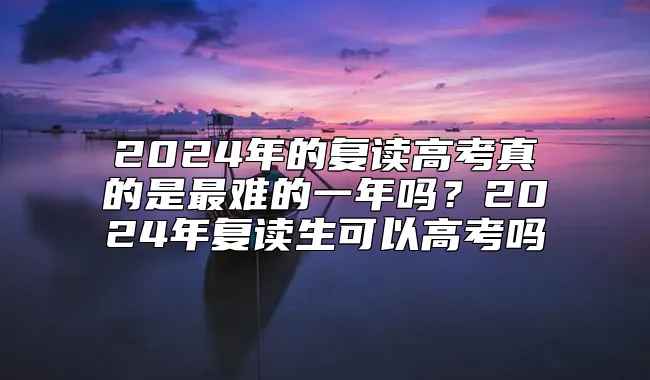 2024年的复读高考真的是最难的一年吗？2024年复读生可以高考吗