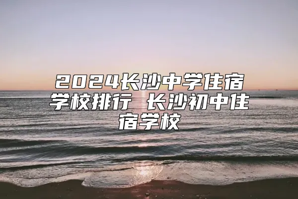 2024长沙中学住宿学校排行 长沙初中住宿学校