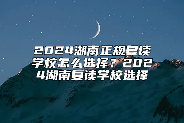 2024湖南正规复读学校怎么选择？2024湖南复读学校选择