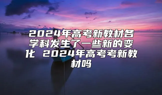 2024年高考新教材各学科发生了一些新的变化 2024年高考考新教材吗