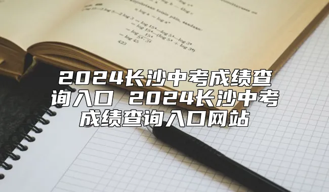 2024长沙中考成绩查询入口 2024长沙中考成绩查询入口网站