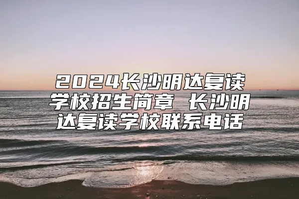 2024长沙明达复读学校招生简章 长沙明达复读学校联系电话