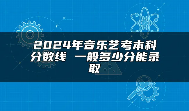 2024年音乐艺考本科分数线 一般多少分能录取