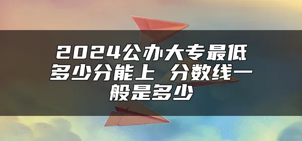 2024公办大专最低多少分能上 分数线一般是多少