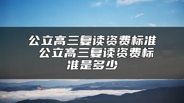 公立高三复读资费标准 公立高三复读资费标准是多少