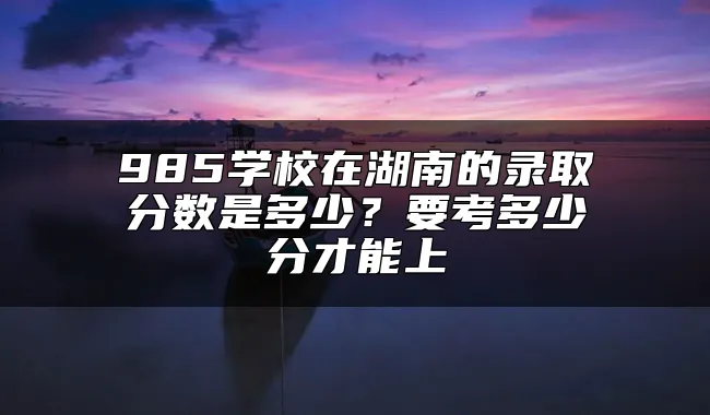 985学校在湖南的录取分数是多少？要考多少分才能上