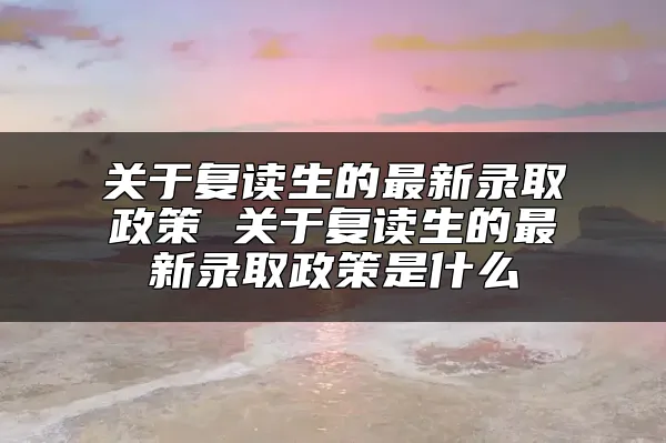 关于复读生的最新录取政策 关于复读生的最新录取政策是什么