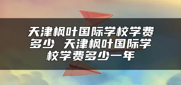 天津枫叶国际学校学费多少 天津枫叶国际学校学费多少一年