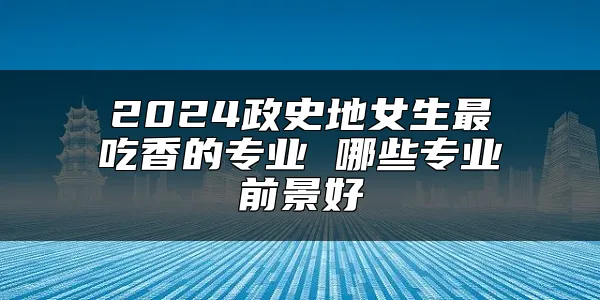 2024政史地女生最吃香的专业 哪些专业前景好