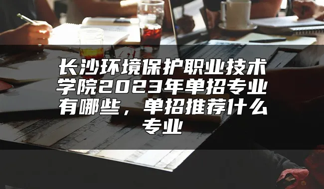 长沙环境保护职业技术学院2023年单招专业有哪些，单招推荐什么专业