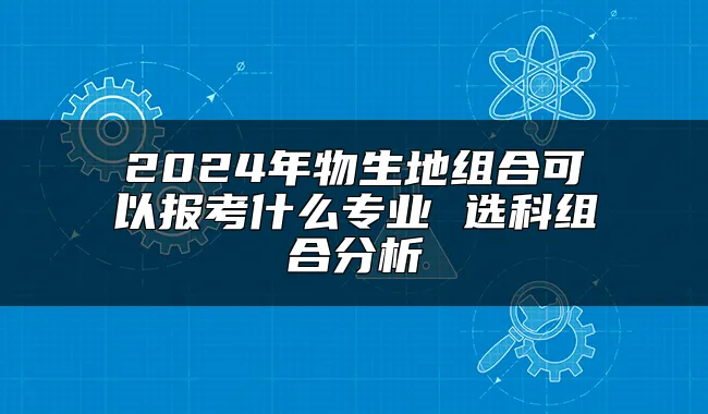 2024年物生地组合可以报考什么专业 选科组合分析