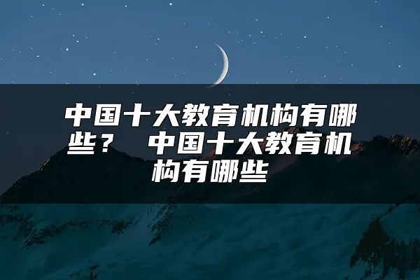 中国十大教育机构有哪些？ 中国十大教育机构有哪些