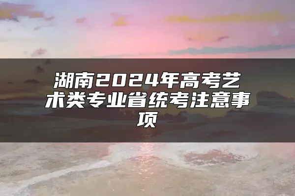 湖南2024年高考艺术类专业省统考注意事项