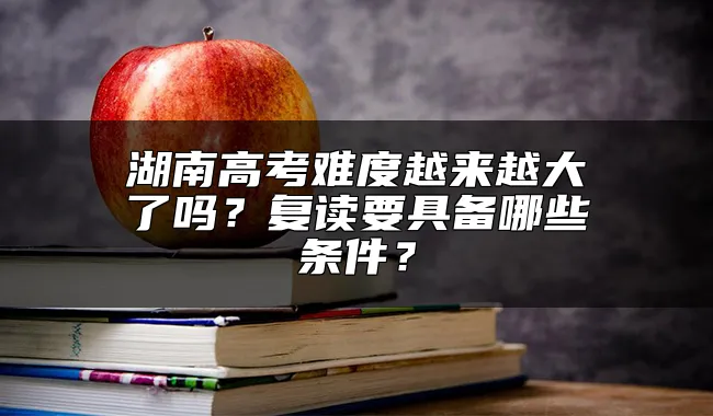 湖南高考难度越来越大了吗？复读要具备哪些条件？