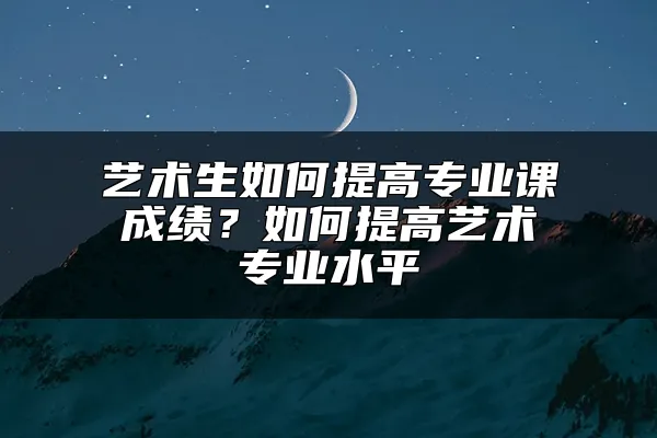 艺术生如何提高专业课成绩？如何提高艺术专业水平