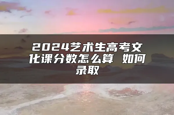 2024艺术生高考文化课分数怎么算 如何录取