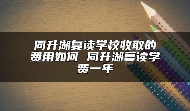 同升湖复读学校收取的费用如何 同升湖复读学费一年