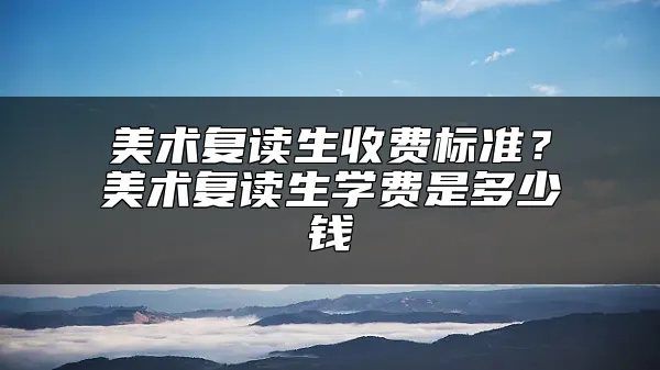 美术复读生收费标准？美术复读生学费是多少钱