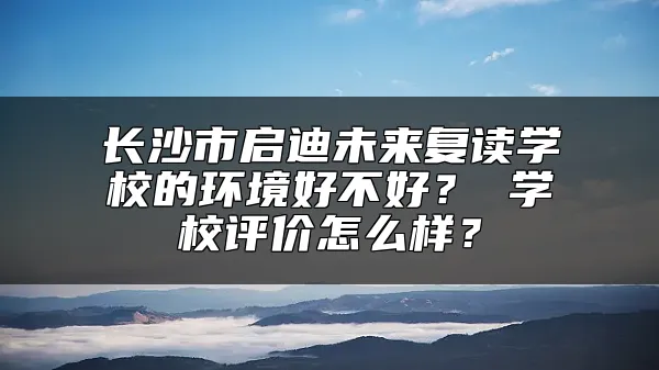 长沙市启迪未来复读学校的环境好不好？ 学校评价怎么样？