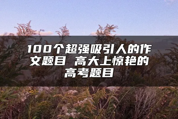 100个超强吸引人的作文题目 高大上惊艳的高考题目