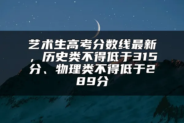 艺术生高考分数线最新，历史类不得低于315分、物理类不得低于289分