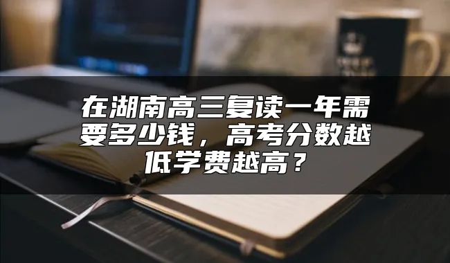 在湖南高三复读一年需要多少钱，高考分数越低学费越高？