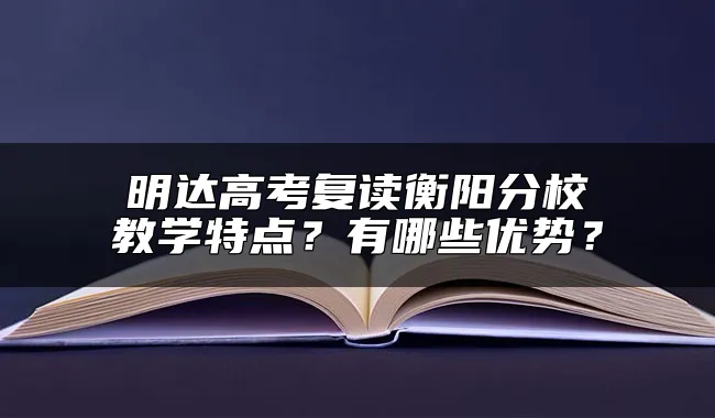 明达高考复读衡阳分校教学特点？有哪些优势？