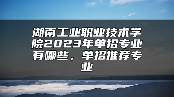 湖南工业职业技术学院2023年单招专业有哪些，单招推荐专业