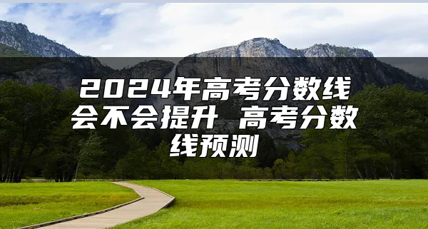 2024年高考分数线会不会提升 高考分数线预测