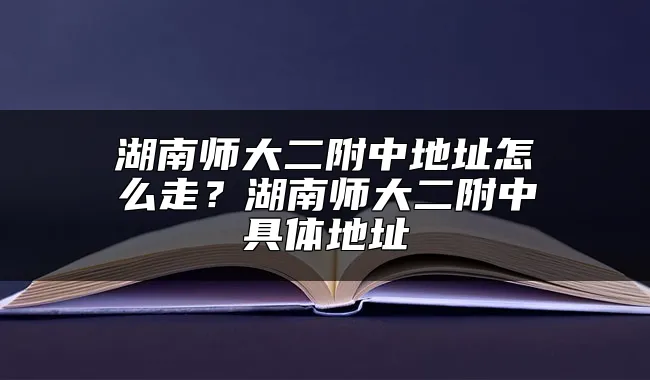 湖南师大二附中地址怎么走？湖南师大二附中具体地址