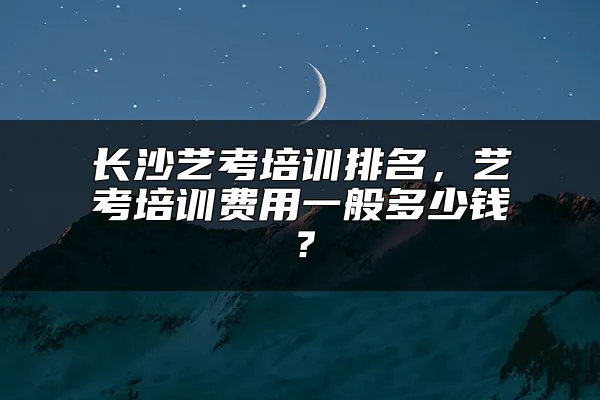 长沙艺考培训排名，艺考培训费用一般多少钱？