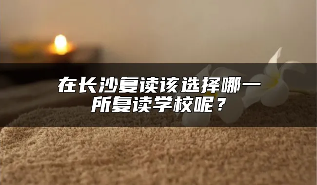 在长沙复读该选择哪一所复读学校呢？