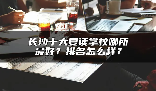 长沙十大复读学校哪所最好？排名怎么样？