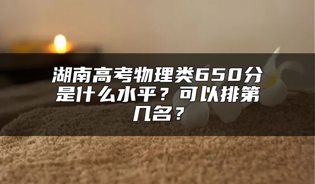 湖南高考物理类650分是什么水平？可以排第几名？