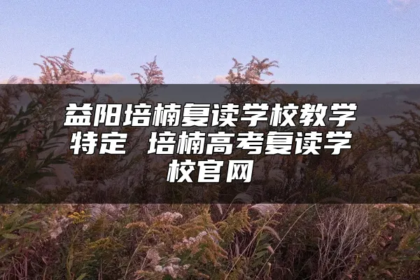 益阳培楠复读学校教学特定 培楠高考复读学校官网