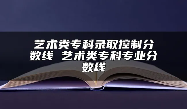 艺术类专科录取控制分数线 艺术类专科专业分数线