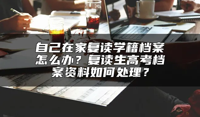 自己在家复读学籍档案怎么办？复读生高考档案资料如何处理？