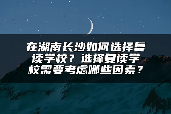 在湖南长沙如何选择复读学校？选择复读学校需要考虑哪些因素？