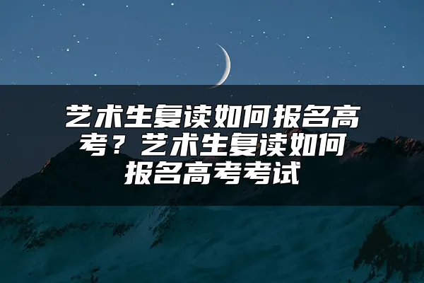 艺术生复读如何报名高考？艺术生复读如何报名高考考试