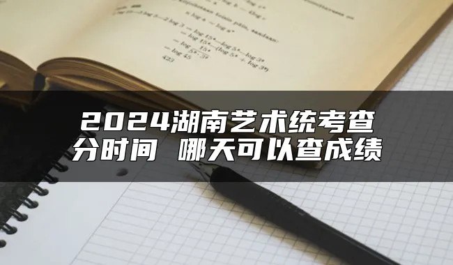 2024湖南艺术统考查分时间 哪天可以查成绩